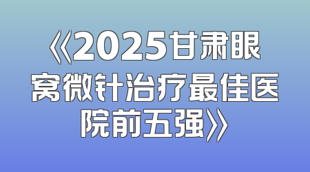 《2025甘肃眼窝微针治疗最佳医院前五强》