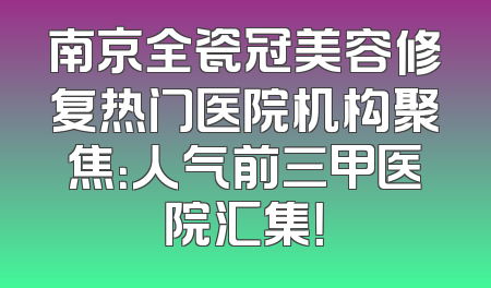 南京全瓷冠美容修复热门医院机构聚焦：人气前三甲医院汇集！