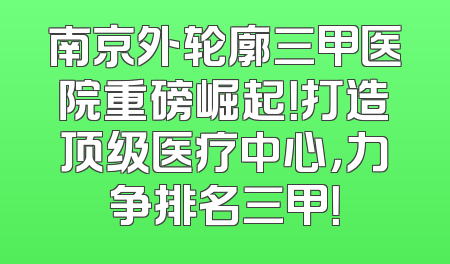 南京外轮廓三甲医院重磅崛起！打造顶级医疗中心，力争排名三甲！