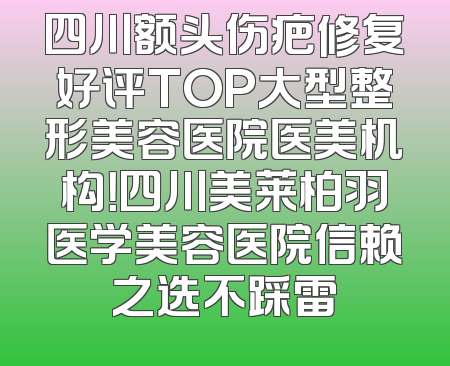 四川额头伤疤修复好评TOP大型整形美容医院医美机构！四川美莱柏羽医学美容医院信赖之选不踩雷