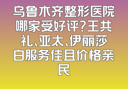 乌鲁木齐整形医院哪家受好评？王共礼、亚太、伊丽莎白服务佳且价格亲民