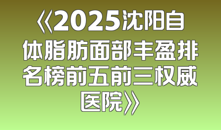 《2025沈阳自体脂肪面部丰盈排名榜前五前三权威医院》