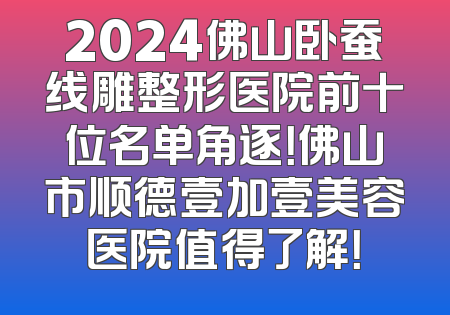 2024佛山卧蚕线雕整形医院前十位名单角逐！佛山市顺德壹加壹美容医院值得了解！