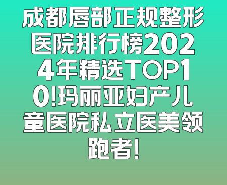 成都唇部正规整形医院排行榜2024年精选TOP10！玛丽亚妇产儿童医院私立医美领跑者！