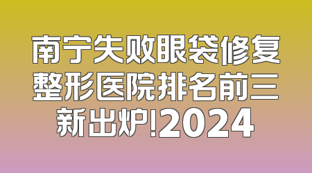南宁失败眼袋修复整形医院排名前三新出炉!2024