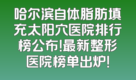 哈尔滨自体脂肪填充太阳穴医院排行榜公布！最新整形医院榜单出炉！