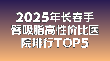 2025年长春手臂吸脂高性价比医院排行TOP5