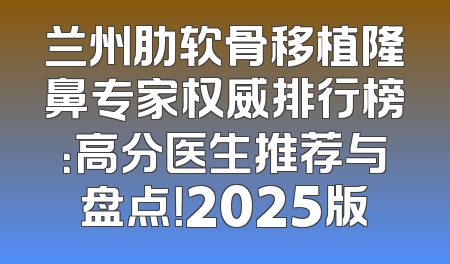 兰州肋软骨移植隆鼻专家权威排行榜：高分医生推荐与盘点！2025版