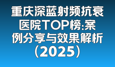 重庆深蓝射频抗衰医院TOP榜：案例分享与效果解析（2025）