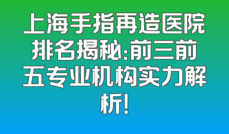 上海手指再造医院排名揭秘：前三前五专业机构实力解析！