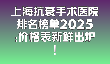 上海抗衰手术医院排名榜单2025：价格表新鲜出炉！