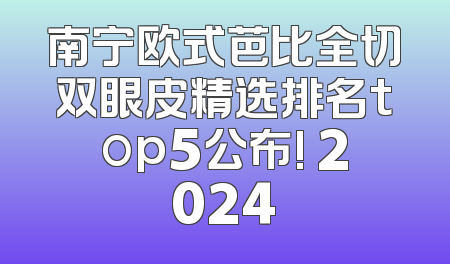 南宁欧式芭比全切双眼皮精选排名top5公布! 2024