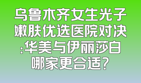 乌鲁木齐女生光子嫩肤优选医院对决：华美与伊丽莎白哪家更合适？
