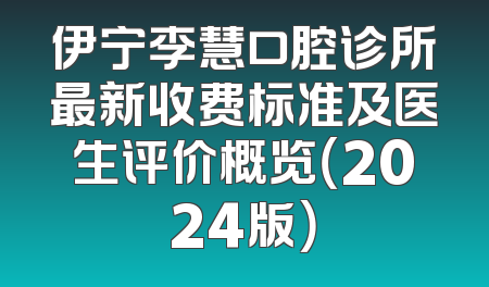 伊宁李慧口腔诊所最新收费标准及医生评价概览（2024版）