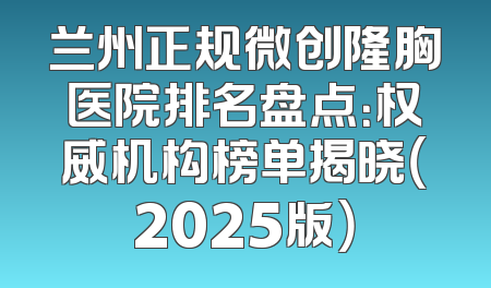 兰州正规微创隆胸医院排名盘点：权威机构榜单揭晓（2025版）