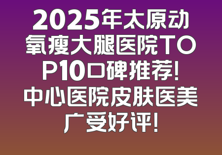 2025年太原动氧瘦大腿医院TOP10口碑推荐！中心医院皮肤医美广受好评！