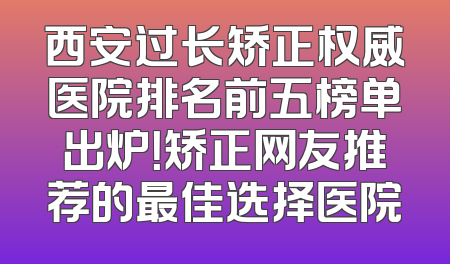 西安过长矫正权威医院排名前五榜单出炉！矫正网友推荐的最佳选择医院