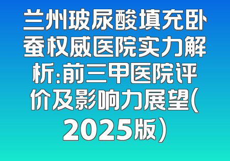 兰州玻尿酸填充卧蚕权威医院实力解析：前三甲医院评价及影响力展望（2025版）
