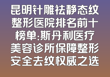 昆明针雕祛静态纹整形医院排名前十榜单：斯丹利医疗美容诊所保障整形安全去纹权威之选