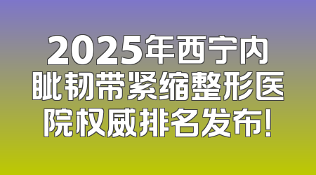 2025年西宁内眦韧带紧缩整形医院权威排名发布！
