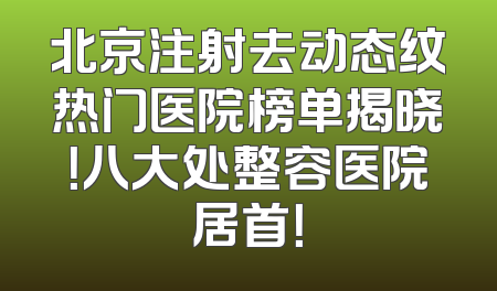 北京注射去动态纹热门医院榜单揭晓！八大处整容医院居首！