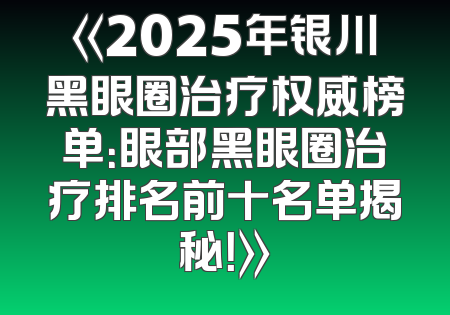 《2025年银川黑眼圈治疗权威榜单：眼部黑眼圈治疗排名前十名单揭秘！》