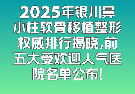 2025年银川鼻小柱软骨移植整形权威排行揭晓，前五大受欢迎人气医院名单公布！