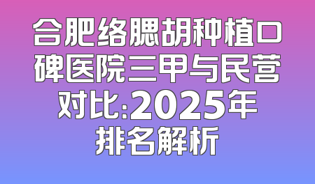 合肥络腮胡种植口碑医院三甲与民营对比：2025年排名解析