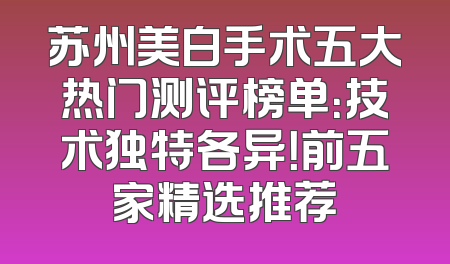 苏州美白手术五大热门测评榜单：技术独特各异！前五家精选推荐
