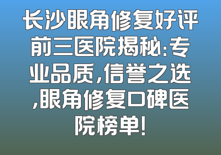 长沙眼角修复好评前三医院揭秘：专业品质，信誉之选，眼角修复口碑医院榜单！