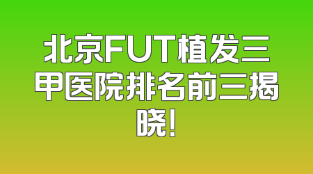 北京FUT植发三甲医院排名前三揭晓！