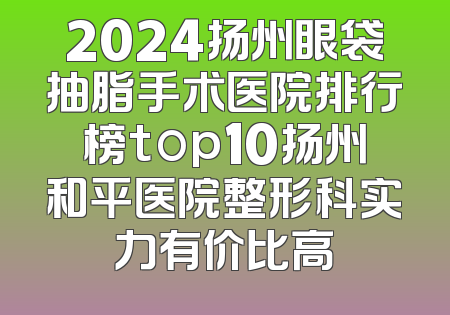 2024扬州眼袋抽脂手术医院排行榜top10扬州和平医院整形科实力有价比高
