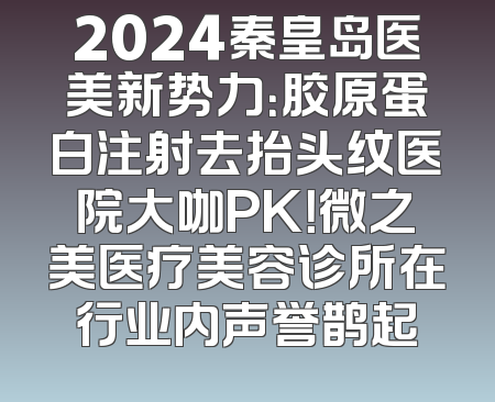 2024秦皇岛医美新势力：胶原蛋白注射去抬头纹医院大咖PK！微之美医疗美容诊所在行业内声誉鹊起