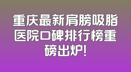 重庆最新肩膀吸脂医院口碑排行榜重磅出炉！