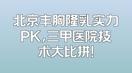 北京丰胸隆乳实力PK，三甲医院技术大比拼！