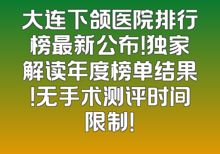 大连下颌医院排行榜最新公布！独家解读年度榜单结果！无手术测评时间限制！