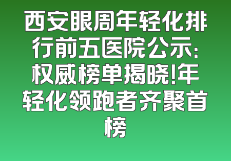 西安眼周年轻化排行前五医院公示：权威榜单揭晓！年轻化领跑者齐聚首榜