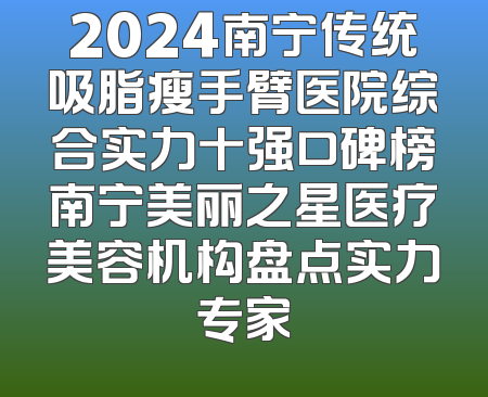 2024南宁传统吸脂瘦手臂医院综合实力十强口碑榜南宁美丽之星医疗美容机构盘点实力专家