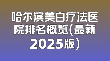 哈尔滨美白疗法医院排名概览（最新2025版）