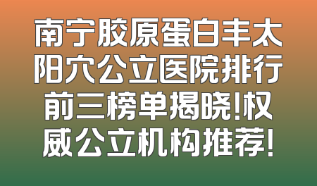 南宁胶原蛋白丰太阳穴公立医院排行前三榜单揭晓！权威公立机构推荐！