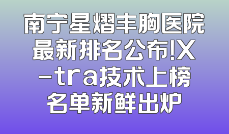 南宁星熠丰胸医院最新排名公布！X-tra技术上榜名单新鲜出炉