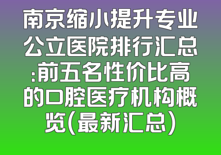 南京缩小提升专业公立医院排行汇总：前五名性价比高的口腔医疗机构概览（最新汇总）