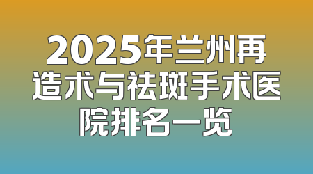 2025年兰州再造术与祛斑手术医院排名一览