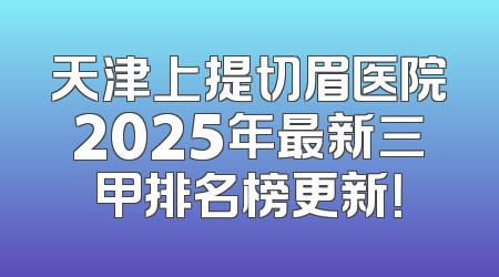 天津上提切眉医院2025年最新三甲排名榜更新！