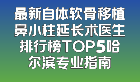 最新自体软骨移植鼻小柱延长术医生排行榜TOP5哈尔滨专业指南