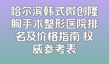 哈尔滨韩式微创隆胸手术整形医院排名及价格指南 权威参考表