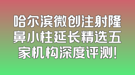 哈尔滨微创注射隆鼻小柱延长精选五家机构深度评测！
