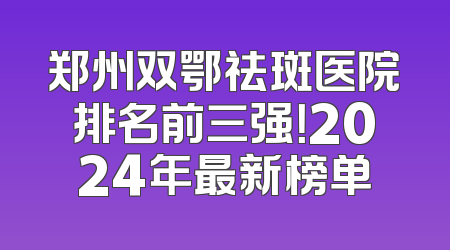 郑州双鄂祛斑医院排名前三强！2024年最新榜单