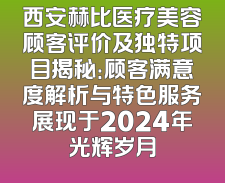 西安赫比医疗美容顾客评价及独特项目揭秘：顾客满意度解析与特色服务展现于2024年光辉岁月