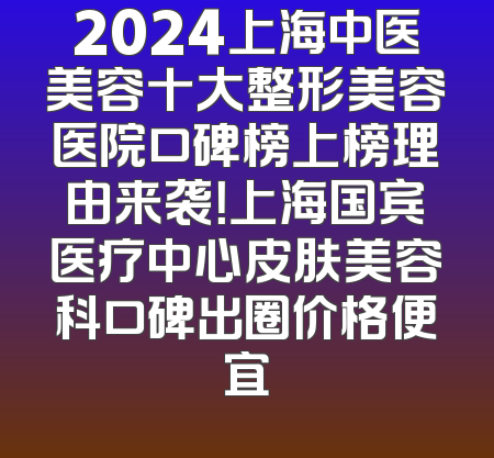 2024上海中医美容十大整形美容医院口碑榜上榜理由来袭！上海国宾医疗中心皮肤美容科口碑出圈价格便宜